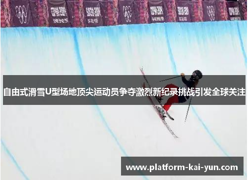 自由式滑雪U型场地顶尖运动员争夺激烈新纪录挑战引发全球关注