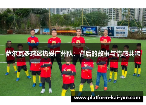 萨尔瓦多球迷热爱广州队:背后的故事与情感共鸣 萨尔瓦多球迷热爱广州队:背后的故事与情感共鸣