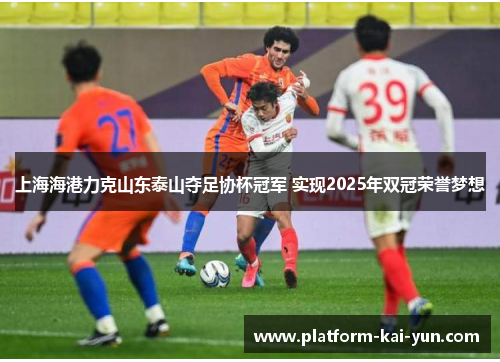 上海海港力克山东泰山夺足协杯冠军 实现2025年双冠荣誉梦想