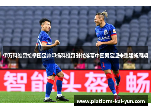 伊万科维奇接掌国足帅印扬科维奇时代落幕中国男足迎来重建新周期